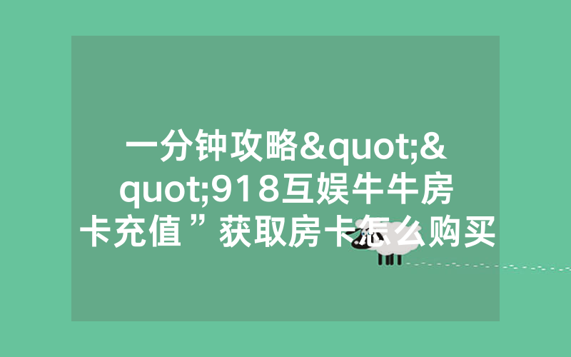 一分钟攻略""918互娱牛牛房卡充值”获取房卡怎么购买