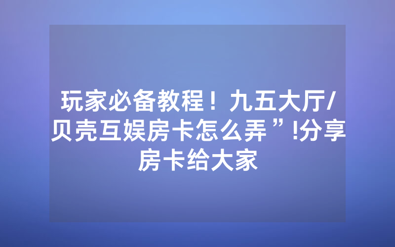 玩家必备教程！九五大厅/贝壳互娱房卡怎么弄”!分享房卡给大家