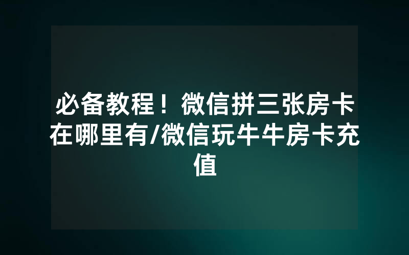 必备教程！微信拼三张房卡在哪里有/微信玩牛牛房卡充值