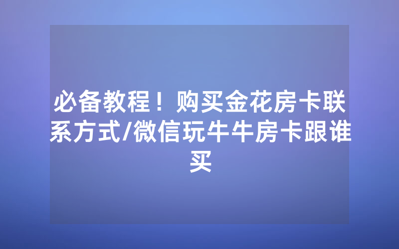 必备教程！购买金花房卡联系方式/微信玩牛牛房卡跟谁买