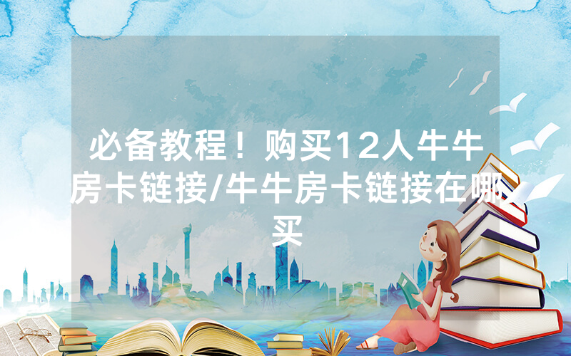 必备教程！购买12人牛牛房卡链接/牛牛房卡链接在哪买