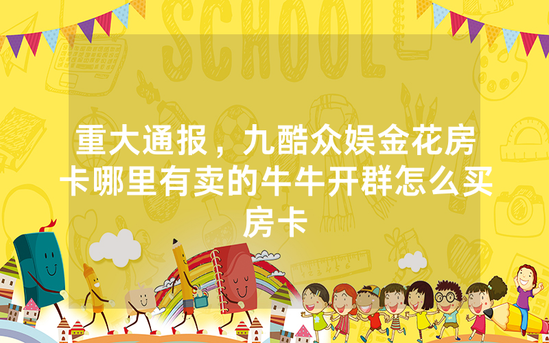 重大通报，九酷众娱金花房卡哪里有卖的牛牛开群怎么买房卡