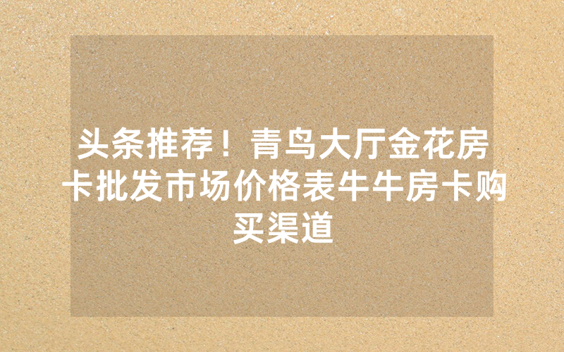 头条推荐！青鸟大厅金花房卡批发市场价格表牛牛房卡购买渠道
