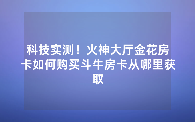 科技实测!火神大厅金花房卡如何购买斗牛房卡从哪里获取