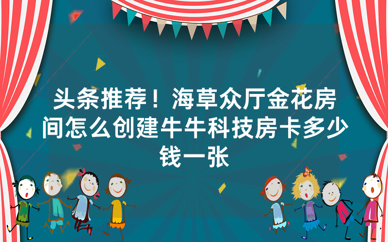 头条推荐！海草众厅金花房间怎么创建牛牛科技房卡多少钱一张