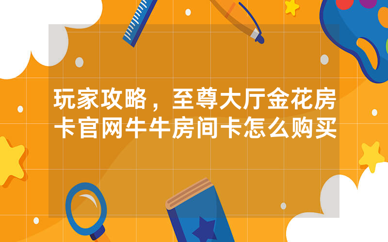 玩家攻略，至尊大厅金花房卡官网牛牛房间卡怎么购买
