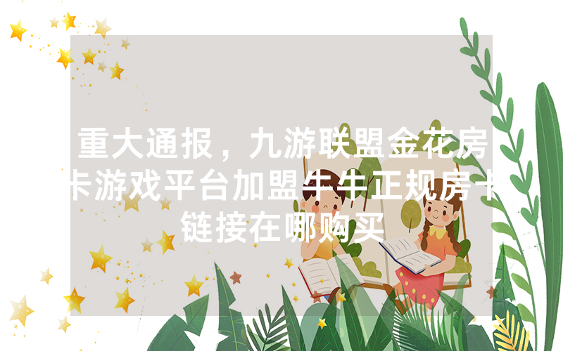 重大通报，九游联盟金花房卡游戏平台加盟牛牛正规房卡链接在哪购买