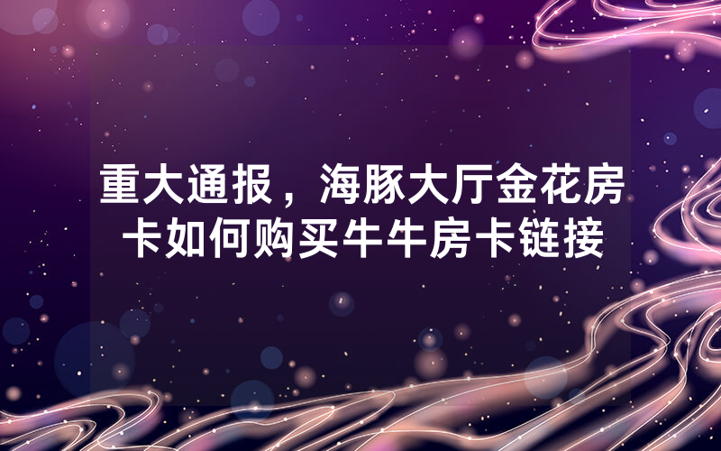 重大通报，海豚大厅金花房卡如何购买牛牛房卡链接