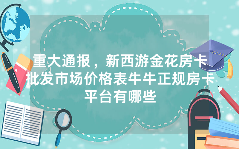 重大通报，新西游金花房卡批发市场价格表牛牛正规房卡平台有哪些