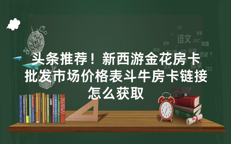 头条推荐！新西游金花房卡批发市场价格表斗牛房卡链接怎么获取