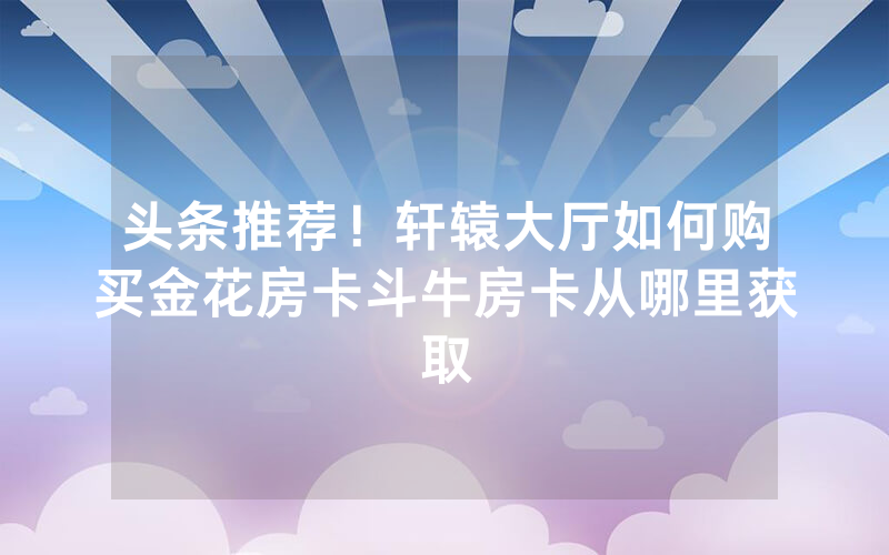 头条推荐！轩辕大厅如何购买金花房卡斗牛房卡从哪里获取