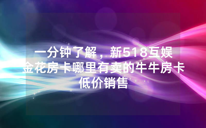 一分钟了解，新518互娱金花房卡哪里有卖的牛牛房卡低价销售