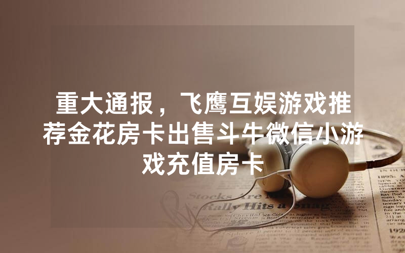 重大通报，飞鹰互娱游戏推荐金花房卡出售斗牛微信小游戏充值房卡