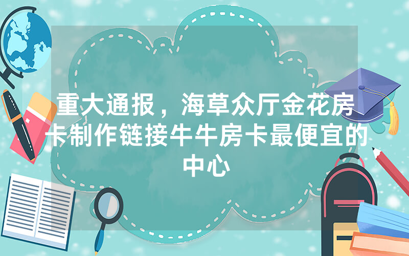 重大通报，海草众厅金花房卡制作链接牛牛房卡最便宜的中心