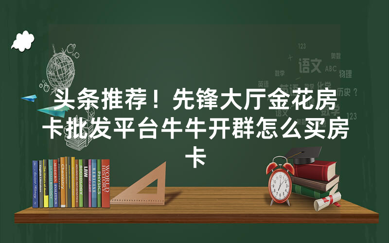 头条推荐！先锋大厅金花房卡批发平台牛牛开群怎么买房卡
