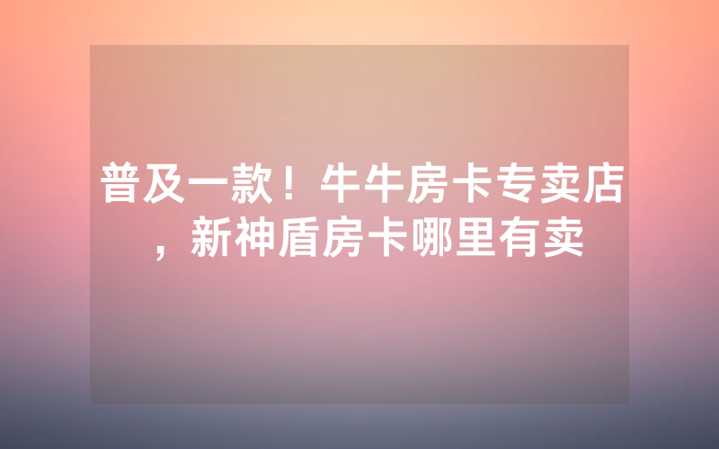 普及一款！牛牛房卡专卖店，新神盾房卡哪里有卖