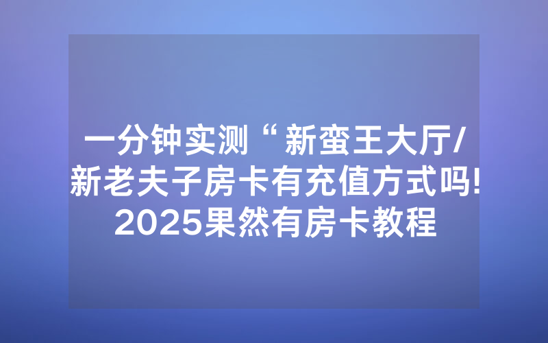 一分钟实测“新蛮王大厅/新老夫子房卡有充值方式吗!2025果然有房卡教程