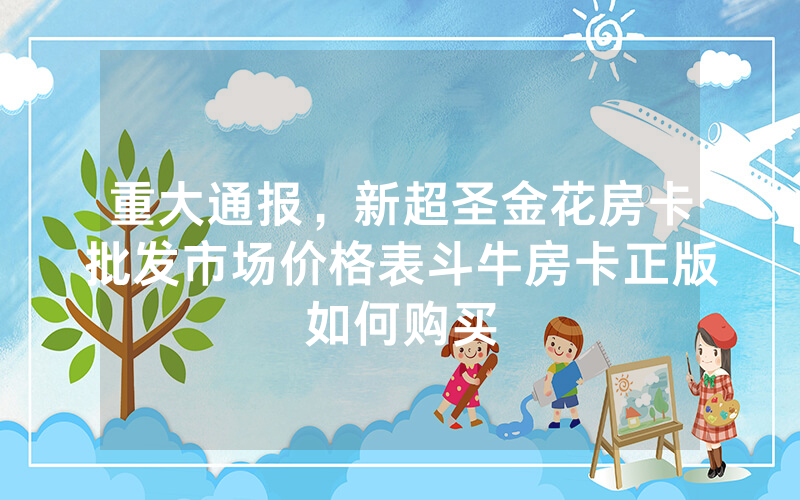 重大通报，新超圣金花房卡批发市场价格表斗牛房卡正版如何购买