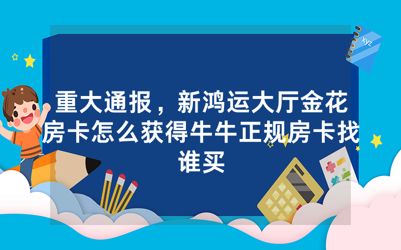 重大通报，新鸿运大厅金花房卡怎么获得牛牛正规房卡找谁买