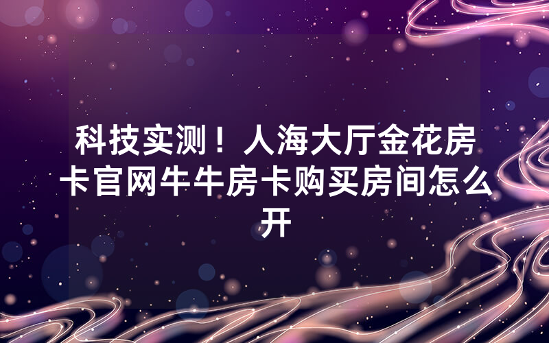 科技实测！人海大厅金花房卡官网牛牛房卡购买房间怎么开