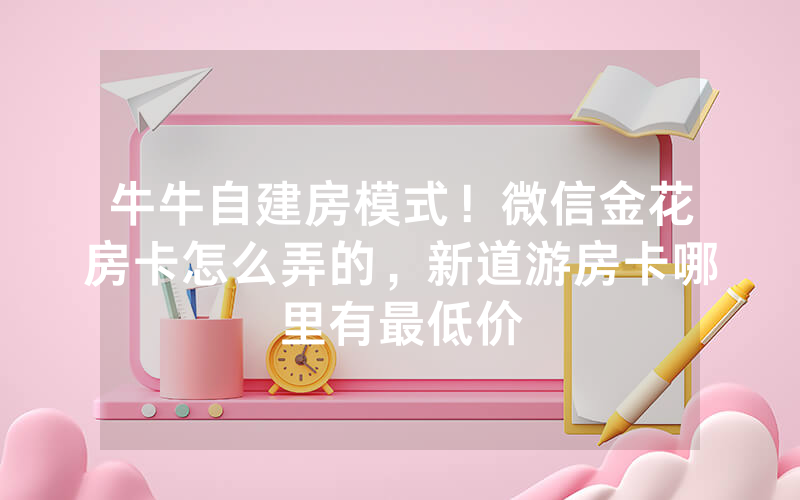 牛牛自建房模式！微信金花房卡怎么弄的，新道游房卡哪里有最低价