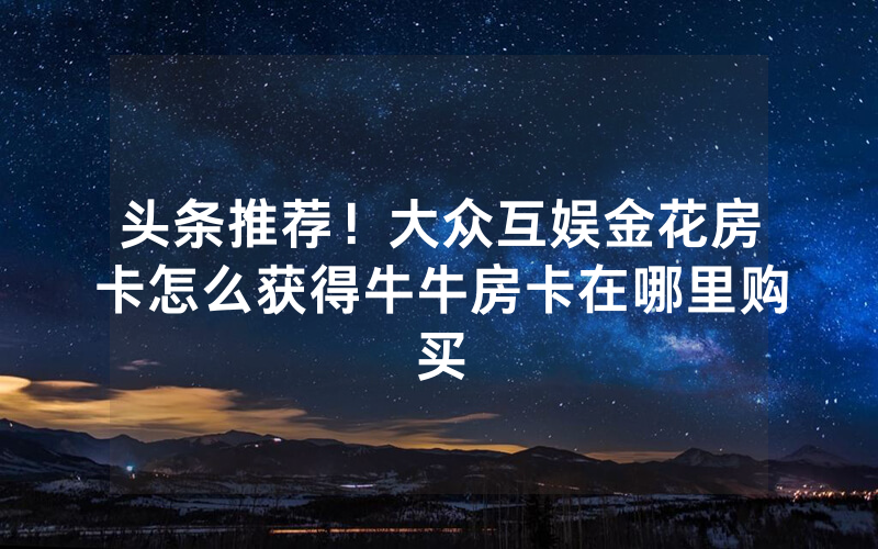 头条推荐！大众互娱金花房卡怎么获得牛牛房卡在哪里购买