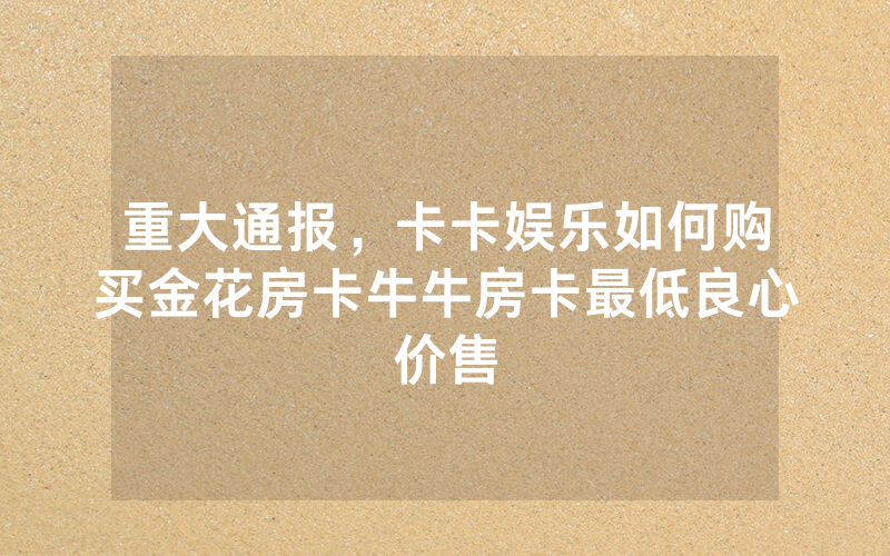 重大通报，卡卡娱乐如何购买金花房卡牛牛房卡最低良心价售