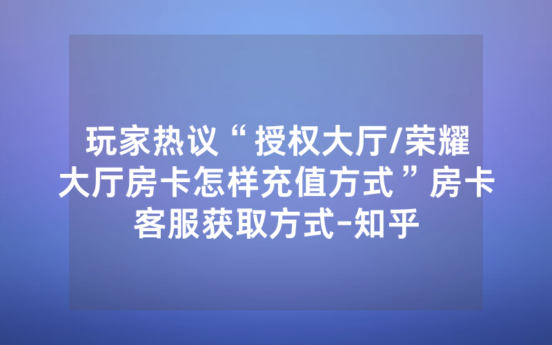 玩家热议“授权大厅/荣耀大厅房卡怎样充值方式”房卡客服获取方式-知乎