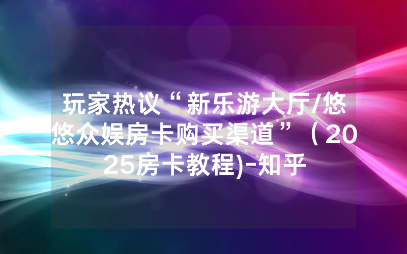 玩家热议“新乐游大厅/悠悠众娱房卡购买渠道”（2025房卡教程)-知乎