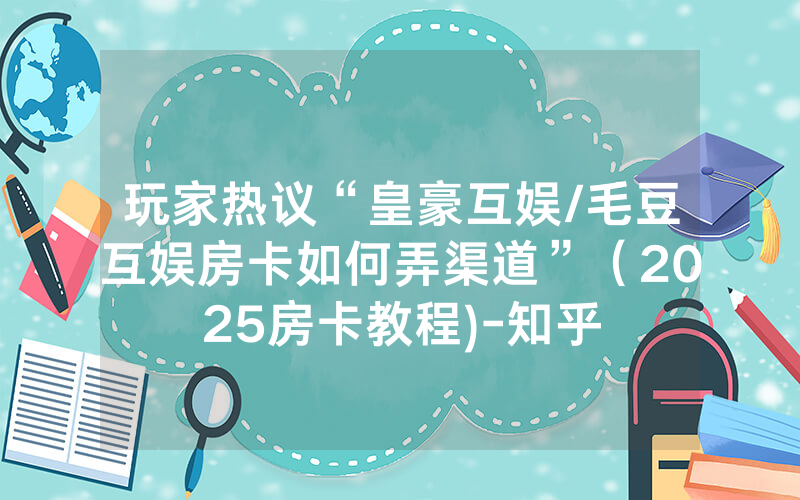 玩家热议“皇豪互娱/毛豆互娱房卡如何弄渠道”（2025房卡教程)-知乎