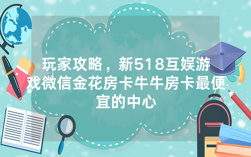 玩家攻略，新518互娱游戏微信金花房卡牛牛房卡最便宜的中心