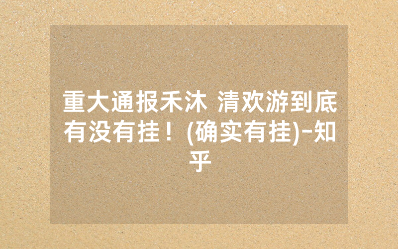 重大通报禾沐 清欢游到底有没有挂！(确实有挂)-知乎