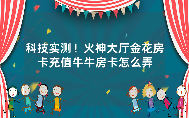 科技实测！火神大厅金花房卡充值牛牛房卡怎么弄