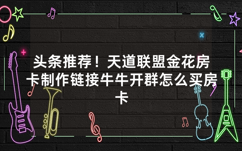 头条推荐！天道联盟金花房卡制作链接牛牛开群怎么买房卡