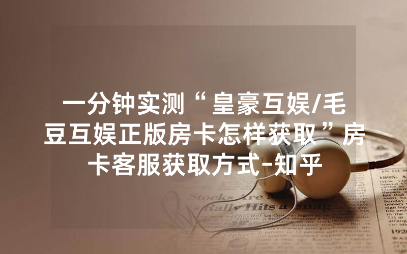 一分钟实测“皇豪互娱/毛豆互娱正版房卡怎样获取”房卡客服获取方式-知乎