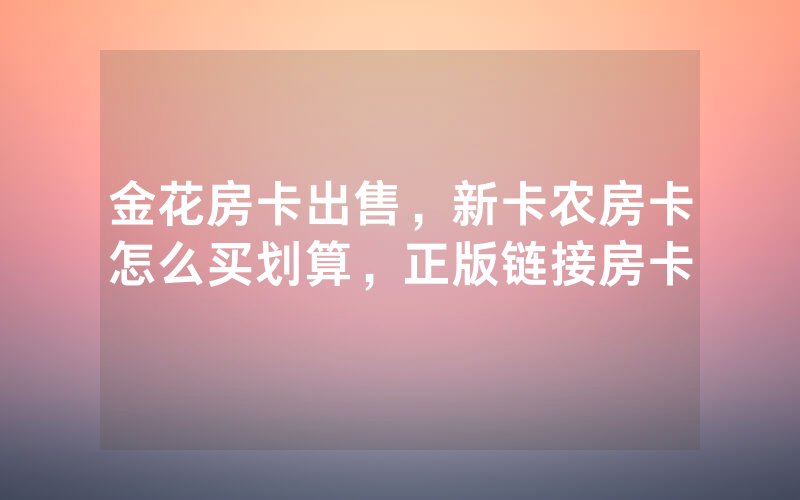 金花房卡出售，新卡农房卡怎么买划算，正版链接房卡