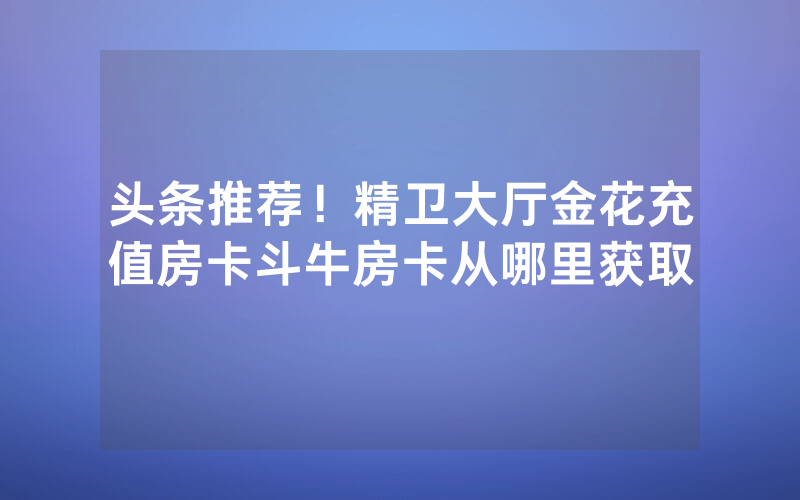头条推荐！精卫大厅金花充值房卡斗牛房卡从哪里获取