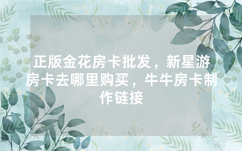 正版金花房卡批发，新星游房卡去哪里购买，牛牛房卡制作链接
