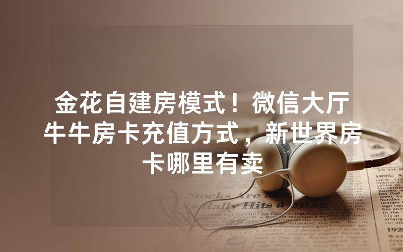 金花自建房模式！微信大厅牛牛房卡充值方式，新世界房卡哪里有卖
