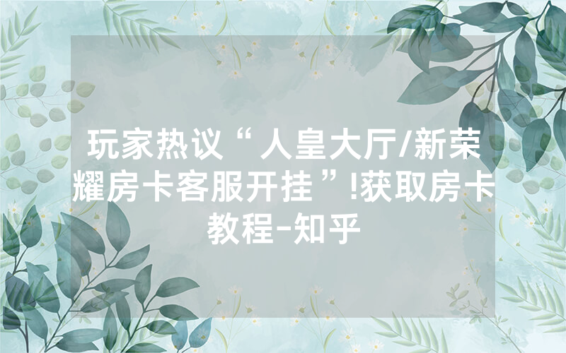 玩家热议“人皇大厅/新荣耀房卡客服开挂”!获取房卡教程-知乎