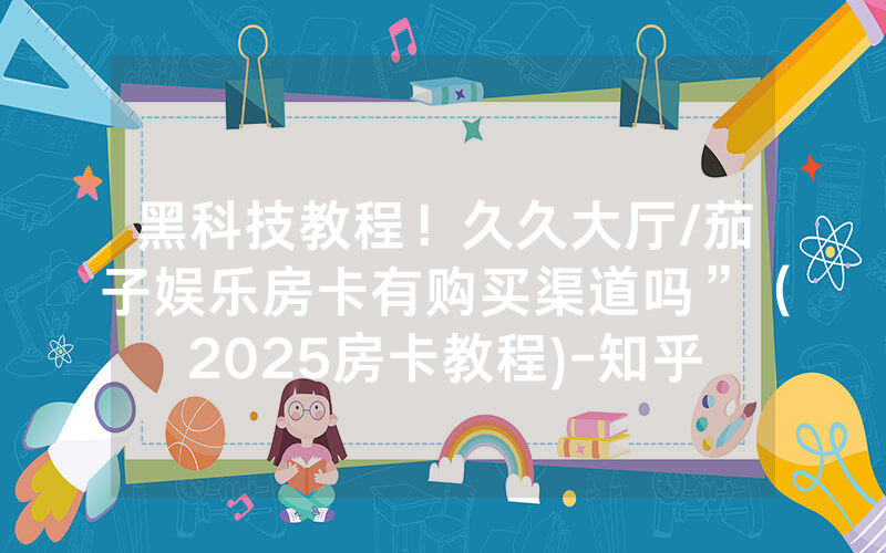 黑科技教程！久久大厅/茄子娱乐房卡有购买渠道吗”（2025房卡教程)-知乎