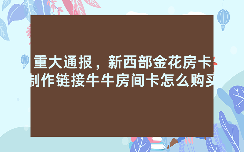 重大通报，新西部金花房卡制作链接牛牛房间卡怎么购买