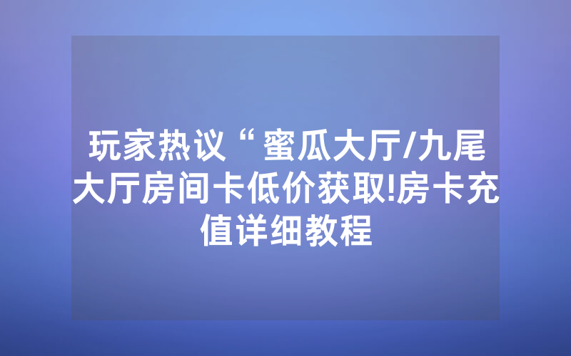 玩家热议“蜜瓜大厅/九尾大厅房间卡低价获取!房卡充值详细教程