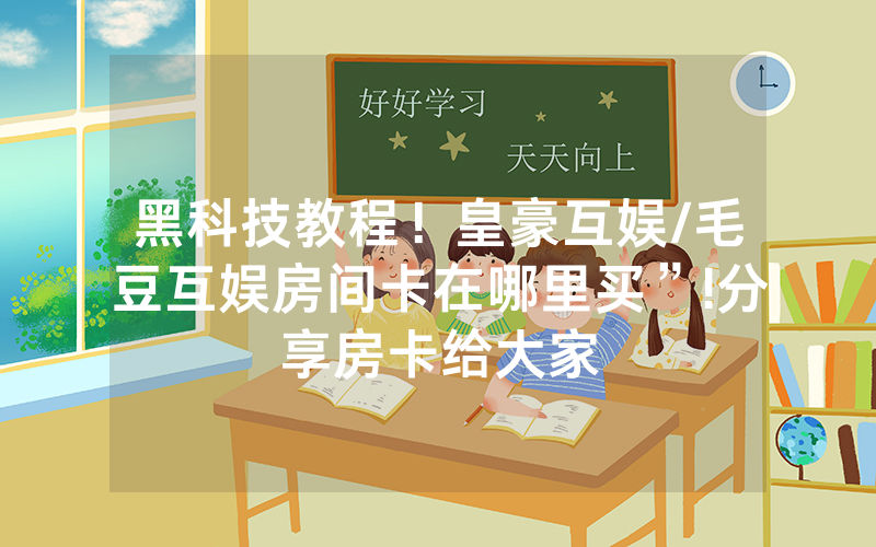 黑科技教程！皇豪互娱/毛豆互娱房间卡在哪里买”!分享房卡给大家