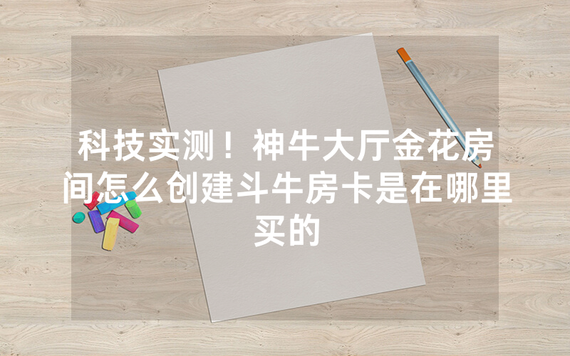 科技实测！神牛大厅金花房间怎么创建斗牛房卡是在哪里买的