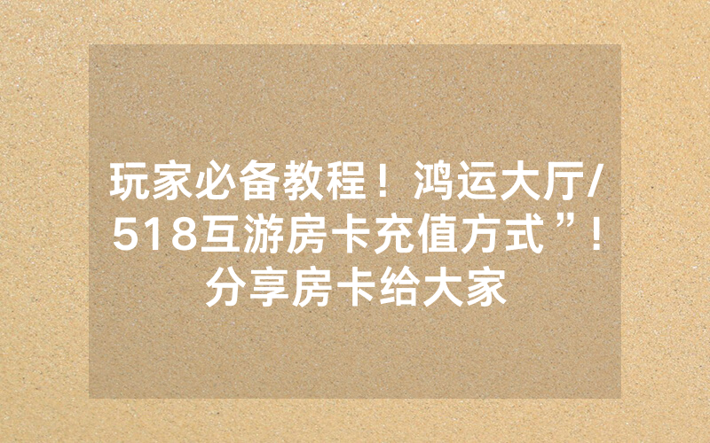 玩家必备教程！鸿运大厅/518互游房卡充值方式”!分享房卡给大家