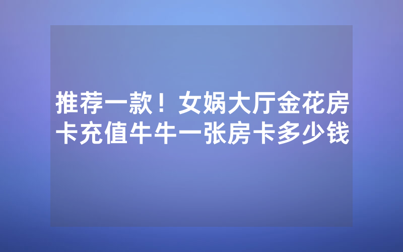 推荐一款！女娲大厅金花房卡充值牛牛一张房卡多少钱