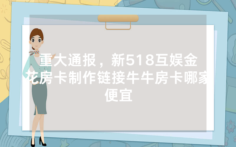 重大通报，新518互娱金花房卡制作链接牛牛房卡哪家便宜