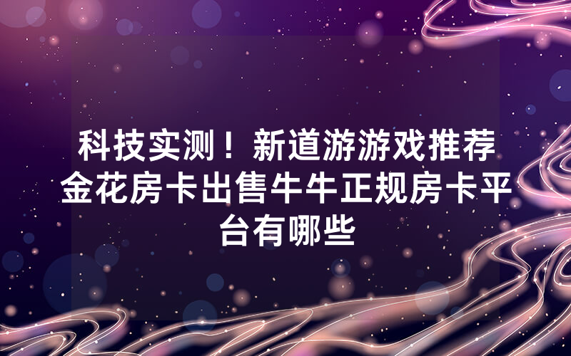 科技实测！新道游游戏推荐金花房卡出售牛牛正规房卡平台有哪些