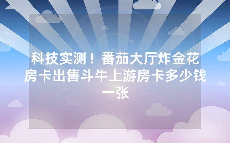 科技实测！番茄大厅炸金花房卡出售斗牛上游房卡多少钱一张